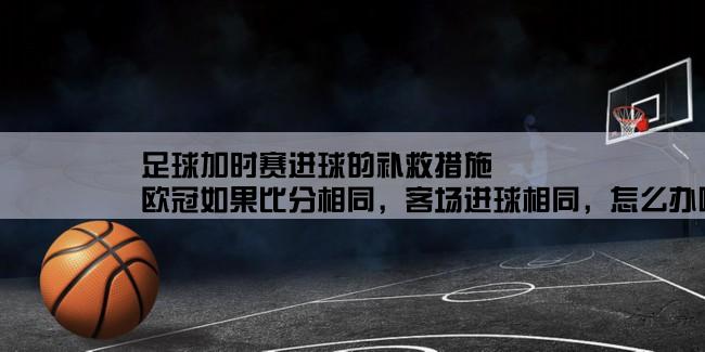 足球加时赛进球的补救措施,欧冠如果比分相同，客场进球相同，怎么办啊！