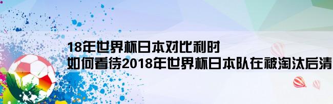 18年世界杯日本对比利时,如何看待2018年世界杯日本队在被淘汰后清理更衣室的新闻？