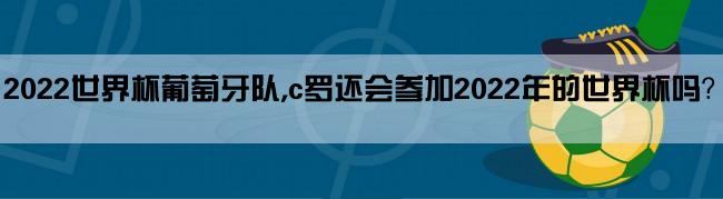 2022世界杯葡萄牙队,c罗还会参加2022年的世界杯吗？