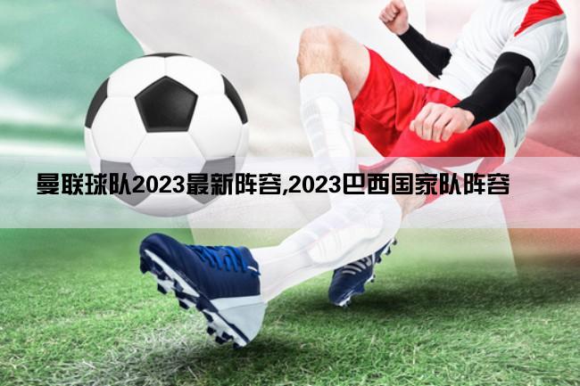 曼联球队2023最新阵容,2023巴西国家队阵容