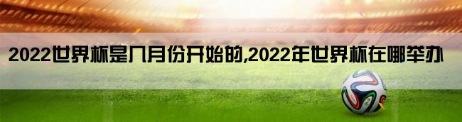 2022世界杯是几月份开始的,2022年世界杯在哪举办