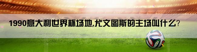 1990意大利世界杯场地,尤文图斯的主场叫什么？