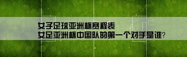 女子足球亚洲杯赛程表,女足亚洲杯中国队的第一个对手是谁？