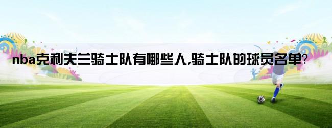 nba克利夫兰骑士队有哪些人,骑士队的球员名单？