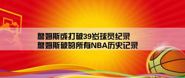 詹姆斯或打破39岁球员纪录,詹姆斯破的所有NBA历史记录