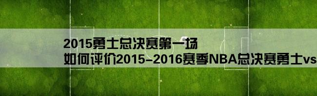 2015勇士总决赛第一场,如何评价2015-2016赛季NBA总决赛勇士vs骑士G3