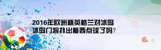 2016年欧洲杯英格兰对冰岛,冰岛门将扑出梅西点球了吗？