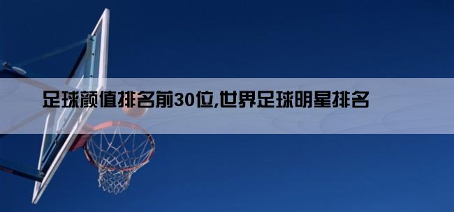 足球颜值排名前30位,世界足球明星排名