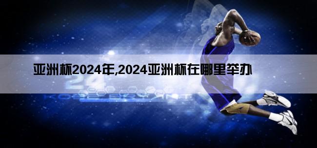 亚洲杯2024年,2024亚洲杯在哪里举办