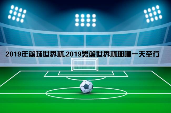 2019年篮球世界杯,2019男篮世界杯那哪一天举行