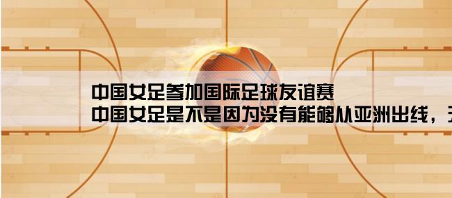 中国女足参加国际足球友谊赛,中国女足是不是因为没有能够从亚洲出线，无缘本届的U20女足世界杯赛。