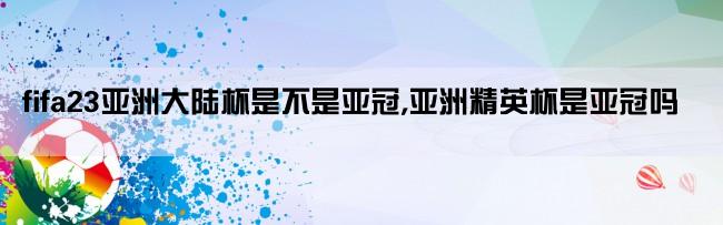 fifa23亚洲大陆杯是不是亚冠,亚洲精英杯是亚冠吗