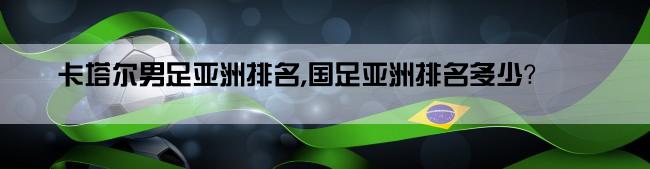 卡塔尔男足亚洲排名,国足亚洲排名多少？