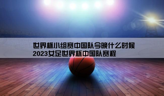 世界杯小组赛中国队今晚什么时候,2023女足世界杯中国队赛程