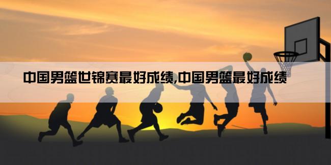 中国男篮世锦赛最好成绩,中国男篮最好成绩