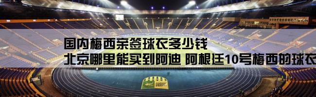 国内梅西亲签球衣多少钱,北京哪里能买到阿迪 阿根廷10号梅西的球衣