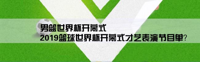 男篮世界杯开幕式,2019篮球世界杯开幕式才艺表演节目单？