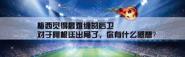 梅西觉得最难缠的后卫,对于阿根廷出局了，你有什么感想？