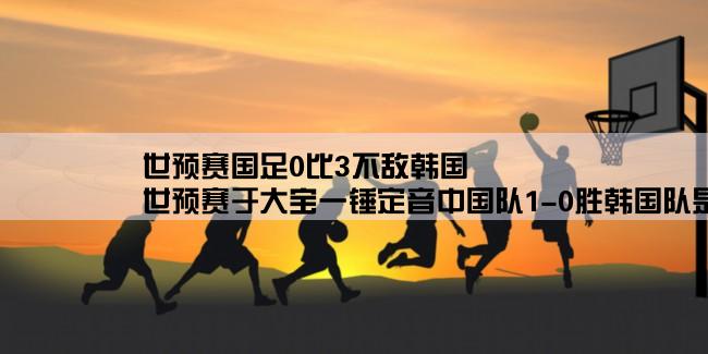 世预赛国足0比3不敌韩国,世预赛于大宝一锤定音中国队1-0胜韩国队是怎么回事？