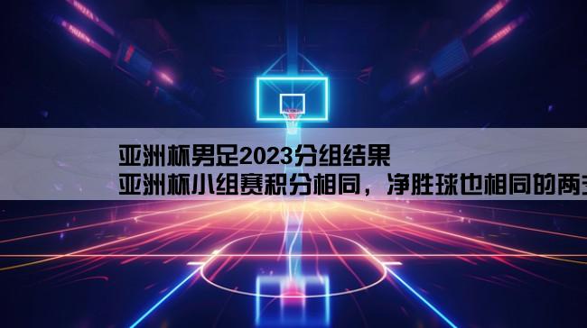 亚洲杯男足2023分组结果,亚洲杯小组赛积分相同，净胜球也相同的两支球队争夺出线权怎么判？？？？？？？？？