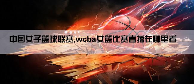 中国女子篮球联赛,wcba女篮比赛直播在哪里看