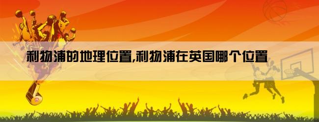 利物浦的地理位置,利物浦在英国哪个位置