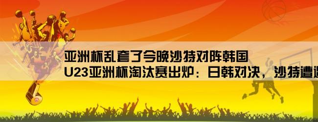 亚洲杯乱套了今晚沙特对阵韩国,U23亚洲杯淘汰赛出炉：日韩对决，沙特遭遇越南，东道主对伊拉克