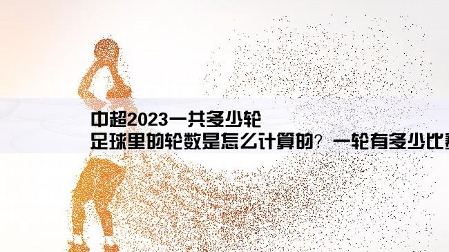 中超2023一共多少轮,足球里的轮数是怎么计算的？一轮有多少比赛