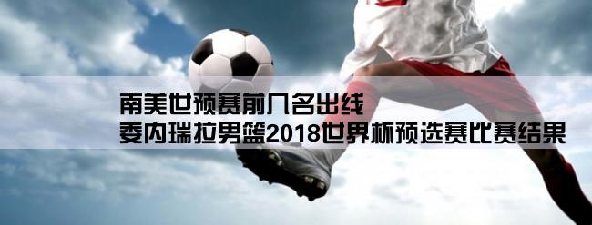 南美世预赛前几名出线,委内瑞拉男篮2018世界杯预选赛比赛结果