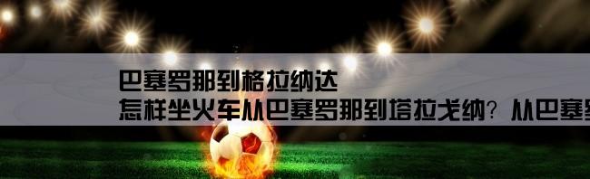 巴塞罗那到格拉纳达,怎样坐火车从巴塞罗那到塔拉戈纳？从巴塞罗那机场到火车站路线还有火车班次，谢谢！