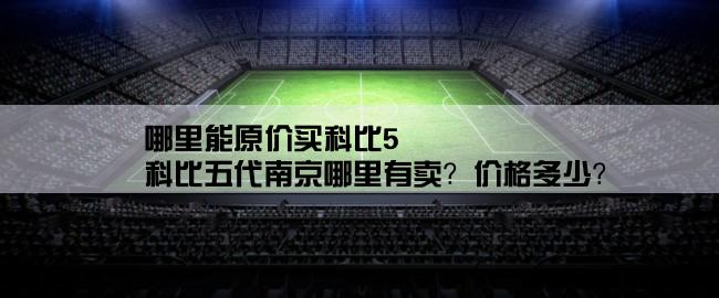 哪里能原价买科比5,科比五代南京哪里有卖？价格多少？