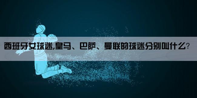 西班牙女球迷,皇马、巴萨、曼联的球迷分别叫什么？