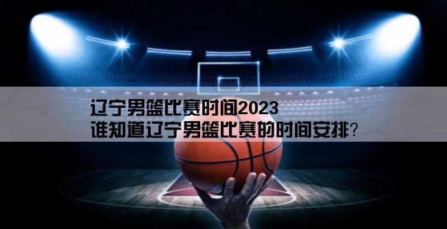 辽宁男篮比赛时间2023,谁知道辽宁男篮比赛的时间安排？