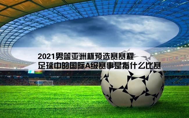 2021男篮亚洲杯预选赛赛程,足球中的国际A级赛事是指什么比赛