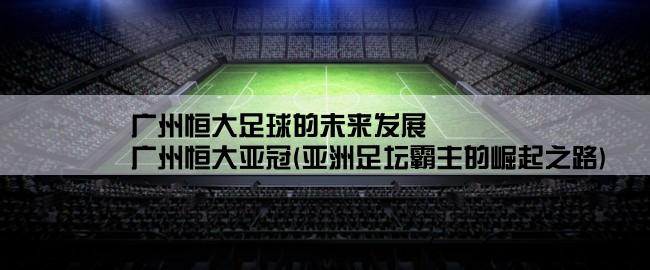 广州恒大足球的未来发展,广州恒大亚冠(亚洲足坛霸主的崛起之路)