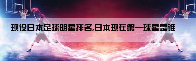 现役日本足球明星排名,日本现在第一球星是谁