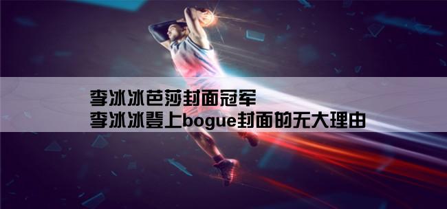 李冰冰芭莎封面冠军,李冰冰登上bogue封面的无大理由