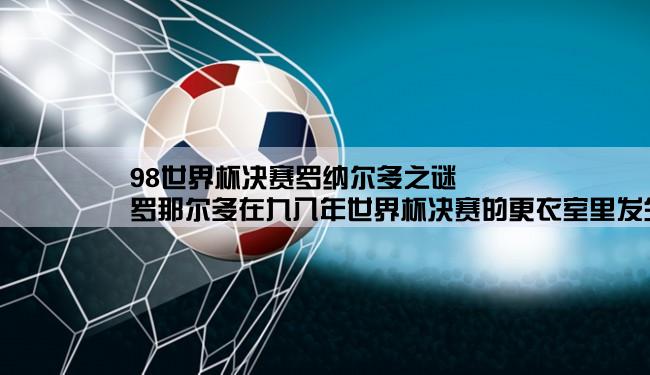 98世界杯决赛罗纳尔多之谜,罗那尔多在九八年世界杯决赛的更衣室里发生了什么事？？？？