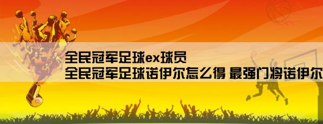 全民冠军足球ex球员,全民冠军足球诺伊尔怎么得 最强门将诺伊尔获取途径