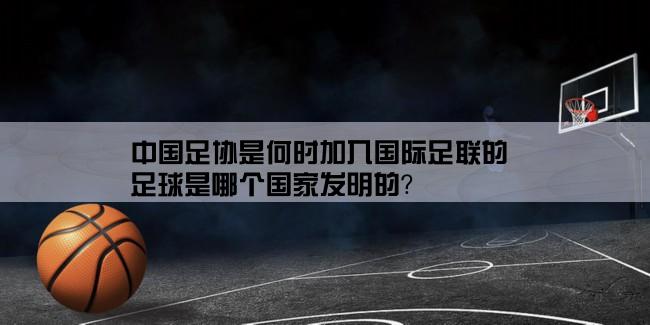 中国足协是何时加入国际足联的,足球是哪个国家发明的？