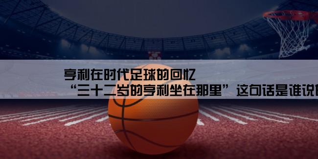 亨利在时代足球的回忆,“三十二岁的亨利坐在那里”这句话是谁说的？