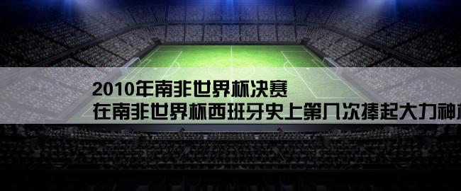 2010年南非世界杯决赛,在南非世界杯西班牙史上第几次捧起大力神杯？