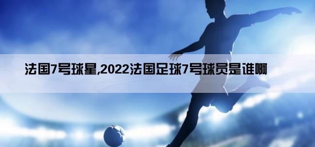 法国7号球星,2022法国足球7号球员是谁啊