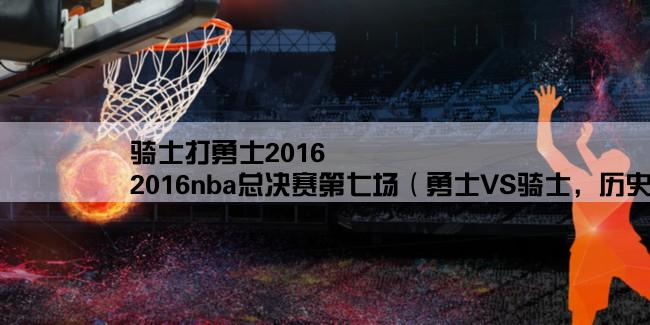 骑士打勇士2016,2016nba总决赛第七场（勇士VS骑士，历史性逆转之夜）