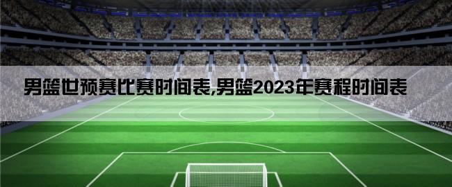 男篮世预赛比赛时间表,男篮2023年赛程时间表