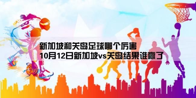 新加坡和关岛足球哪个厉害,10月12日新加坡vs关岛结果谁赢了