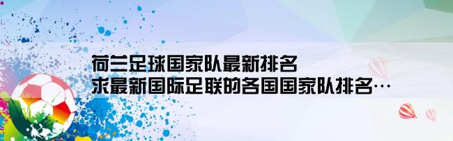 荷兰足球国家队最新排名,求最新国际足联的各国国家队排名…