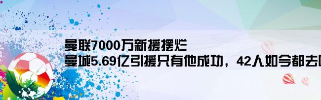 曼联7000万新援摆烂,曼城5.69亿引援只有他成功，42人如今都去哪