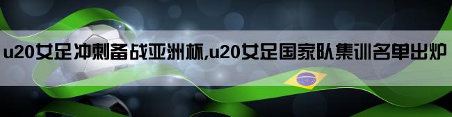 u20女足冲刺备战亚洲杯,u20女足国家队集训名单出炉