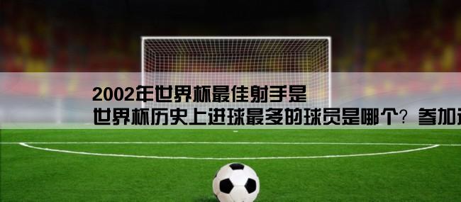 2002年世界杯最佳射手是,世界杯历史上进球最多的球员是哪个？参加过哪几次？